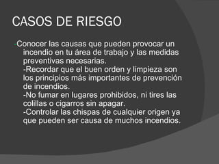 CASOS DE RIESGO - Conocer las causas que pueden provocar un incendio en tu área de trabajo y las medidas preventivas necesarias. -Recordar que el buen orden y limpieza son los principios más importantes de prevención de incendios. -No fumar en lugares prohibidos, ni tires las colillas o cigarros sin apagar. -Controlar las chispas de cualquier origen ya que pueden ser causa de muchos incendios. 