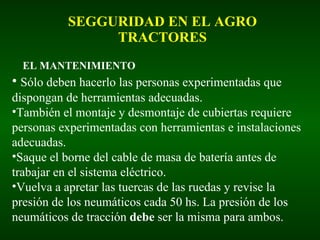 SEGGURIDAD EN EL AGRO TRACTORES EL MANTENIMIENTO Sólo deben hacerlo las personas experimentadas que dispongan de herramientas adecuadas. También el montaje y desmontaje de cubiertas requiere personas experimentadas con herramientas e instalaciones adecuadas. Saque el borne del cable de masa de batería antes de trabajar en el sistema eléctrico. Vuelva a apretar las tuercas de las ruedas y revise la presión de los neumáticos cada 50 hs. La presión de los neumáticos de tracción  debe  ser la misma para ambos. 