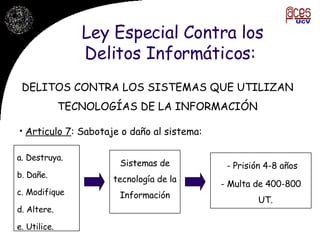 Ley Especial Contra los Delitos Informáticos:  Articulo 7 : Sabotaje o daño al sistema: DELITOS CONTRA LOS SISTEMAS QUE UTILIZAN TECNOLOGÍAS DE LA INFORMACIÓN a. Destruya. b. Dañe. c. Modifique d. Altere. e. Utilice.  Sistemas de tecnología de la Información - Prisión 4-8 años - Multa de 400-800 UT.  