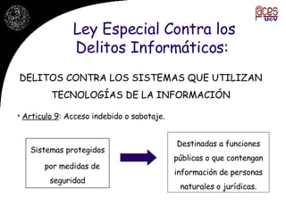 Ley Especial Contra los Delitos Informáticos:  Articulo 9 : Acceso indebido o sabotaje.  DELITOS CONTRA LOS SISTEMAS QUE UTILIZAN TECNOLOGÍAS DE LA INFORMACIÓN Sistemas protegidos por medidas de seguridad Destinadas a funciones públicas o que contengan información de personas naturales o jurídicas. 