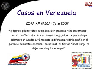 Casos en Venezuela COPA AMÉRICA- Julio 2007 "A pesar del pésimo fútbol que la selección brasileña viene presentando, todavía confío en el  potencial  de nuestros jugadores. A pesar de que solamente un jugador está haciendo la diferencia, todavía confío en el potencial de nuestra selección. Porque Brasil es fiesta!!! Vamos Dunga, no dejes que el equipo se caiga!!!"  
