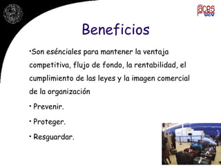Beneficios Son esénciales para mantener la ventaja competitiva, flujo de fondo, la rentabilidad, el cumplimiento de las leyes y la imagen comercial de la organización Prevenir.  Proteger. Resguardar. 