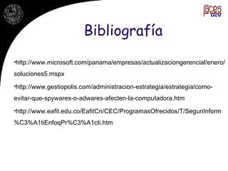 Bibliografía http://www.microsoft.com/panama/empresas/actualizaciongerencial/enero/soluciones5.mspx http://www.gestiopolis.com/administracion-estrategia/estrategia/como-evitar-que-spywares-o-adwares-afecten-la-computadora.htm http://www.eafit.edu.co/EafitCn/CEC/ProgramasOfrecidos/T/SeguriInform%C3%A1tiEnfoqPr%C3%A1cti.htm 