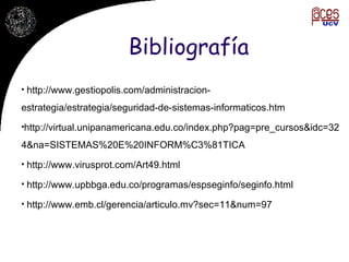 Bibliografía http://www.gestiopolis.com/administracion-estrategia/estrategia/seguridad-de-sistemas-informaticos.htm http://virtual.unipanamericana.edu.co/index.php?pag=pre_cursos&idc=324&na=SISTEMAS%20E%20INFORM%C3%81TICA http://www.virusprot.com/Art49.html http://www.upbbga.edu.co/programas/espseginfo/seginfo.html http://www.emb.cl/gerencia/articulo.mv?sec=11&num=97 