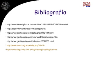 Bibliografía http://www.securityfocus.com/archive/128/423918/30/240/threaded http://seguinfo.wordpress.com/category/itil/ http://www.gestiopolis.com/delta/prof/PRO444.html http://www.gestiopolis.com/recursos4/docs/ger/pgp.htm http://www.gestiopolis.com/delta/term/TER255.html http://www.aads.org.ar/detalle.php?id=10 http://www.segu-info.com.ar/logica/seguridadlogica.htm 