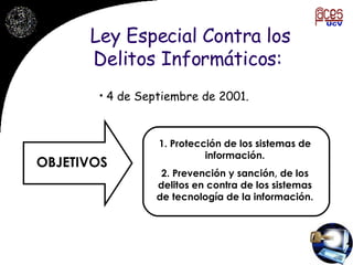 Ley Especial Contra los Delitos Informáticos:  4 de Septiembre de 2001. OBJETIVOS 1. Protección de los sistemas de información. 2. Prevención y sanción, de los delitos en contra de los sistemas de tecnología de la información. 