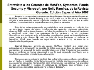 Entrevista a los Gerentes de McAFee, Symantec, Panda Security y Microsoft, por Nelly Ramírez, de la Revista Gerente. Edición Especial Año 2007 En esta oportunidad se conversó con los diferentes Gerentes de las Empresas: McAFee, Symantec, Panda Security y Microsoft, cada una de Ella ofrece tecnología dirigida a este mercado, con el objeto de proteger los datos, tanto en los accesos internos, como en el de los empleados remotos y socios externos. Para todas estas empresas la seguridad debe estar presente en cualquier tipo de tecnología: bases de datos, inteligencia de negocios, sistemas operativos, sistemas ERP, aplicaciones diversas, portales de colaboración, infraestructura de red y movilidad, entre otros.   Las amenazas de los hackers y de los criminales cibernéticos son cada vez más sofisticadas y cambiantes, pues su único objetivo es ganar más y más dinero. No solo se trata de tener instalado un sistema de seguridad, ideal, sino hacerle un seguimiento y educar a los usuarios en la importancia de protegerse. Gabriel Salomón, gerente de ventas McAfree, destacó que están muy enfocados en la prevención de pérdida de datos, que es un dolor de cabeza de las compañías, en especial de datos confidenciales en entes financieros que pueden llegar a perderse de forma intencional o no, lo cual repercute muchísimo en la reputación o pérdidas importantes en el negocio. Como un grave problema destacó las redes bots o redes robots, controladas por un hacker o maestro, conjuntamente con los rootkits, componentes de software que contienen diferentes herramientas para comprometer  un sistema. “La gravedad es que se esconden y residen en sistemas de hardware, son invisibles y un componente de seguridad tradicional no lo llega a detectar”. 