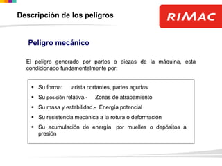 El peligro generado por partes o piezas de la máquina, esta
condicionado fundamentalmente por:
 Su forma: arista cortantes, partes agudas
 Su posición relativa.- Zonas de atrapamiento
 Su masa y estabilidad.- Energía potencial
 Su resistencia mecánica a la rotura o deformación
 Su acumulación de energía, por muelles o depósitos a
presión
Peligro mecánico
Descripción de los peligros
 