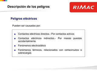 Peligros eléctricos
Contactos eléctricos directos.- Por contactos activos
Contactos eléctricos indirectos.- Por masas puestas
accidentalmente
Fenómenos electrostático
Fenómenos térmicos, relacionados con cortacircuitos o
sobrecargas
Pueden ser causados por:
Descripción de los peligros
 
