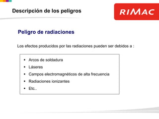 Peligro de radiaciones
Los efectos producidos por las radiaciones pueden ser debidos a :
 Arcos de soldadura
 Láseres
 Campos electromagnéticos de alta frecuencia
 Radiaciones ionizantes
 Etc..
Descripción de los peligros
 