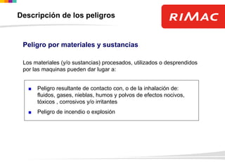 Peligro por materiales y sustancias
Los materiales (y/o sustancias) procesados, utilizados o desprendidos
por las maquinas pueden dar lugar a:
Peligro resultante de contacto con, o de la inhalación de:
fluidos, gases, nieblas, humos y polvos de efectos nocivos,
tóxicos , corrosivos y/o irritantes
Peligro de incendio o explosión
Descripción de los peligros
 