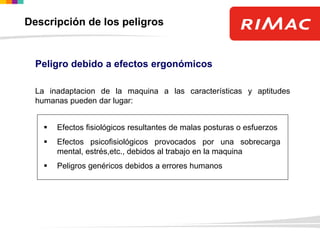 Peligro debido a efectos ergonómicos
La inadaptacion de la maquina a las características y aptitudes
humanas pueden dar lugar:
 Efectos fisiológicos resultantes de malas posturas o esfuerzos
 Efectos psicofisiológicos provocados por una sobrecarga
mental, estrés,etc., debidos al trabajo en la maquina
 Peligros genéricos debidos a errores humanos
Descripción de los peligros
 