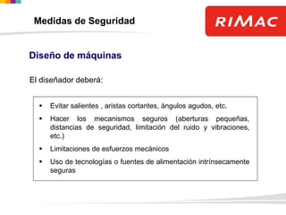 El diseñador deberá:
 Evitar salientes , aristas cortantes, ángulos agudos, etc.
 Hacer los mecanismos seguros (aberturas pequeñas,
distancias de seguridad, limitación del ruido y vibraciones,
etc.)
 Limitaciones de esfuerzos mecánicos
 Uso de tecnologías o fuentes de alimentación intrínsecamente
seguras
Diseño de máquinas
Medidas de Seguridad
 