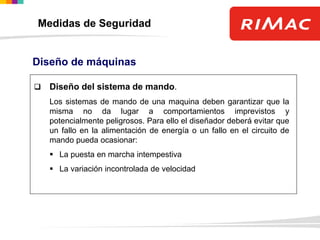  Diseño del sistema de mando.
Los sistemas de mando de una maquina deben garantizar que la
misma no da lugar a comportamientos imprevistos y
potencialmente peligrosos. Para ello el diseñador deberá evitar que
un fallo en la alimentación de energía o un fallo en el circuito de
mando pueda ocasionar:
 La puesta en marcha intempestiva
 La variación incontrolada de velocidad
Diseño de máquinas
Medidas de Seguridad
 