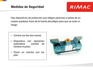 Hay dispositivos de protección que obligan personas o partes de su
cuerpo quedarse fuera de la fuente del peligro para que se evite un
riesgo
• Control con las dos manos
• Dispositivo con reposición
automática (control de
hombre muerto)
• Poner en marcha con los
pies
Medidas de Seguridad
 