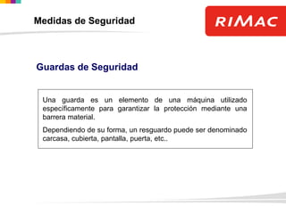 Guardas de Seguridad
Una guarda es un elemento de una máquina utilizado
específicamente para garantizar la protección mediante una
barrera material.
Dependiendo de su forma, un resguardo puede ser denominado
carcasa, cubierta, pantalla, puerta, etc..
Medidas de Seguridad
 
