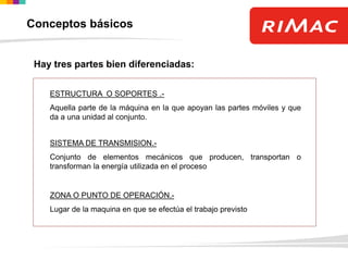 Hay tres partes bien diferenciadas:
ESTRUCTURA O SOPORTES .-
Aquella parte de la máquina en la que apoyan las partes móviles y que
da a una unidad al conjunto.
SISTEMA DE TRANSMISION.-
Conjunto de elementos mecánicos que producen, transportan o
transforman la energía utilizada en el proceso
ZONA O PUNTO DE OPERACIÓN.-
Lugar de la maquina en que se efectúa el trabajo previsto
Conceptos básicos
 
