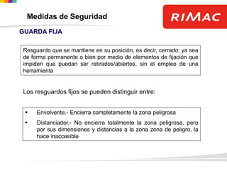 GUARDA FIJA
Resguardo que se mantiene en su posición, es decir, cerrado; ya sea
de forma permanente o bien por medio de elementos de fijación que
impiden que puedan ser retirados/abiertos, sin el empleo de una
herramienta
Los resguardos fijos se pueden distinguir entre:
 Envolvente.- Encierra completamente la zona peligrosa
 Distanciador.- No encierra totalmente la zona peligrosa, pero
por sus dimensiones y distancias a la zona zona de peligro, la
hace inaccesible
Medidas de Seguridad
 