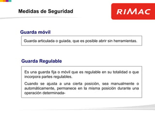 Guarda móvil
Guarda articulada o guiada, que es posible abrir sin herramientas.
Guarda Regulable
Es una guarda fija o móvil que es regulable en su totalidad o que
incorpora partes regulables.
Cuando se ajusta a una cierta posición, sea manualmente o
automáticamente, permanece en la misma posición durante una
operación determinada-
Medidas de Seguridad
 