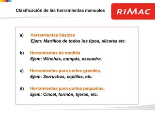 CLASIFICACIÓN POR LA UTILIDADa) Herramientas básicas
Ejem: Martillos de todos los tipos, alicates etc.
b) Herramientas de medida
Ejem: Winchas, compás, escuadra.
c) Herramientas para cortes grandes.
Ejem: Serruchos, cepillos, etc.
d) Herramientas para cortes pequeños.
Ejem: Cincel, formón, tijeras, etc.
Clasificación de las herramientas manuales
 