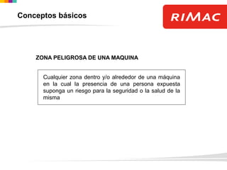 ZONA PELIGROSA DE UNA MAQUINA
Cualquier zona dentro y/o alrededor de una máquina
en la cual la presencia de una persona expuesta
suponga un riesgo para la seguridad o la salud de la
misma
Conceptos básicos
 