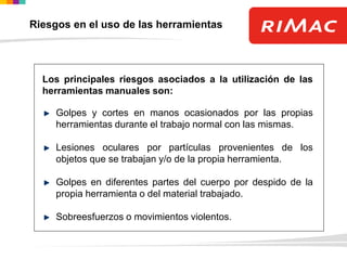 Los principales riesgos asociados a la utilización de las
herramientas manuales son:
Golpes y cortes en manos ocasionados por las propias
herramientas durante el trabajo normal con las mismas.
Lesiones oculares por partículas provenientes de los
objetos que se trabajan y/o de la propia herramienta.
Golpes en diferentes partes del cuerpo por despido de la
propia herramienta o del material trabajado.
Sobreesfuerzos o movimientos violentos.
Riesgos en el uso de las herramientas
 