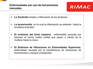 Enfermedades por uso de herramientas
manuales.
 La Tendinitis simple o inflamación de los tendones
 La tenosinovitis, en la cual la inflamación se extiende hasta la
envoltura el tendón.
 El síndrome del túnel carpiano, enfermedad causada por
lesiones al nervio medio cubital que pasan a través de la
muñeca hasta la mano.
 El Síndrome de Vibraciones en Extremidades Superiores,
enfermedad causada por la transferencia de vibraciones de
herramientas y equipos energizados
 
