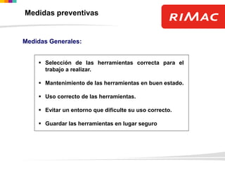 Medidas preventivas
Medidas Generales:
 Selección de las herramientas correcta para el
trabajo a realizar.
 Mantenimiento de las herramientas en buen estado.
 Uso correcto de las herramientas.
 Evitar un entorno que dificulte su uso correcto.
 Guardar las herramientas en lugar seguro
 