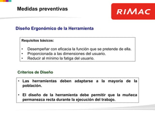 Diseño Ergonómico de la Herramienta
Requisitos básicos:
• Desempeñar con eficacia la función que se pretende de ella.
• Proporcionada a las dimensiones del usuario.
• Reducir al mínimo la fatiga del usuario.
Criterios de Diseño
• Las herramientas deben adaptarse a la mayoría de la
población.
• El diseño de la herramienta debe permitir que la muñeca
permanezca recta durante la ejecución del trabajo.
Medidas preventivas
 