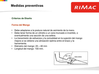 Forma del Mango
• Debe adaptarse a la postura natural de asimiento de la mano.
• Debe tener forma de un cilindro o un cono truncado e invertido, o
eventualmente una sección de una esfera.
• La transmisión de esfuerzos y la comodidad en la sujeción del mango
mejora si se obtiene una alineación óptima entre el brazo y la
herramienta.
• Diámetro del mango: 25 – 40 mm
• Longitud del mango: 100 mm.
Criterios de Diseño
Medidas preventivas
 