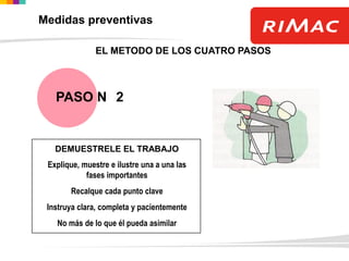 DEMUESTRELE EL TRABAJO
Explique, muestre e ilustre una a una las
fases importantes
Recalque cada punto clave
Instruya clara, completa y pacientemente
No más de lo que él pueda asimilar
EL METODO DE LOS CUATRO PASOS
PASO N 2
Medidas preventivas
 