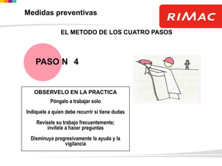 OBSERVELO EN LA PRACTICA
Póngalo a trabajar solo
Indíquele a quien debe recurrir si tiene dudas
Revísele su trabajo frecuentemente;
invítele a hacer preguntas
Disminuya progresivamente la ayuda y la
vigilancia
EL METODO DE LOS CUATRO PASOS
PASO N 4
Medidas preventivas
 