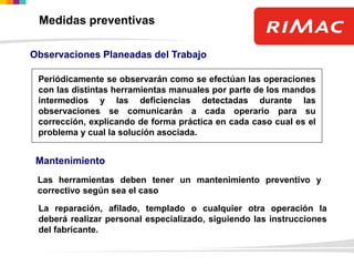 Observaciones Planeadas del Trabajo
Periódicamente se observarán como se efectúan las operaciones
con las distintas herramientas manuales por parte de los mandos
intermedios y las deficiencias detectadas durante las
observaciones se comunicarán a cada operario para su
corrección, explicando de forma práctica en cada caso cual es el
problema y cual la solución asociada.
Mantenimiento
Las herramientas deben tener un mantenimiento preventivo y
correctivo según sea el caso
La reparación, afilado, templado o cualquier otra operación la
deberá realizar personal especializado, siguiendo las instrucciones
del fabricante.
Medidas preventivas
 