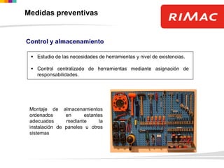 Control y almacenamiento
 Estudio de las necesidades de herramientas y nivel de existencias.
 Control centralizado de herramientas mediante asignación de
responsabilidades.
Montaje de almacenamientos
ordenados en estantes
adecuados mediante la
instalación de paneles u otros
sistemas
Medidas preventivas
 