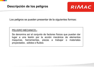 Descripción de los peligros
Los peligros se pueden presentar de la siguientes formas:
PELIGRO MECANICO.-
Se denomina así el conjunto de factores físicos que puedan dar
lugar a una lesión por la acción mecánica de elementos
maquinas, herramientas, piezas a trabajar o materiales
proyectados , sólidos o fluidos
 