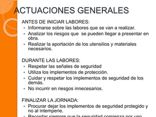 ACTUACIONES GENERALES
ANTES DE INICIAR LABORES:
 Informarse sobre las labores que se van a realizar.
 Analizar los riesgos que se pueden llegar a presentar en
obra.
 Realizar la aportación de los utensilios y materiales
necesarios.
DURANTE LAS LABORES:
 Respetar las señales de seguridad
 Utiliza los implementos de protección.
 Cuidar y respetar los implementos de seguridad de los
demás.
 No incurrir en riesgos innecesarios.
FINALIZAR LA JORNADA:
 Procurar dejar los implementos de seguridad protegido y
no al intemperie.
 