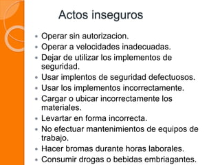 Actos inseguros
 Operar sin autorizacion.
 Operar a velocidades inadecuadas.
 Dejar de utilizar los implementos de
seguridad.
 Usar implentos de seguridad defectuosos.
 Usar los implementos incorrectamente.
 Cargar o ubicar incorrectamente los
materiales.
 Levartar en forma incorrecta.
 No efectuar mantenimientos de equipos de
trabajo.
 Hacer bromas durante horas laborales.
 Consumir drogas o bebidas embriagantes.
 
