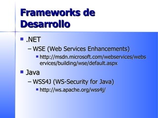 Frameworks de Desarrollo .NET WSE (Web Services Enhancements) http://msdn.microsoft.com/webservices/webservices/building/wse/default.aspx Java WSS4J (WS-Security for Java) http://ws.apache.org/wss4j/ 