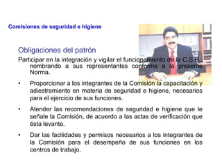 Obligaciones del patrón
Participar en la integración y vigilar el funcionamiento de la C.S.H.,
nombrando a sus representantes conforme a la presente
Norma.
• Proporcionar a los integrantes de la Comisión la capacitación y
adiestramiento en materia de seguridad e higiene, necesarios
para el ejercicio de sus funciones.
• Atender las recomendaciones de seguridad e higiene que le
señale la Comisión, de acuerdo a las actas de verificación que
ésta levante.
• Dar las facilidades y permisos necesarios a los integrantes de
la Comisión para el desempeño de sus funciones en los
centros de trabajo.
Comisiones de seguridad e higiene
 
