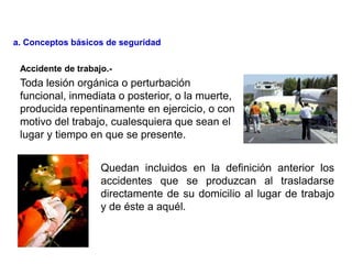 Toda lesión orgánica o perturbación
funcional, inmediata o posterior, o la muerte,
producida repentinamente en ejercicio, o con
motivo del trabajo, cualesquiera que sean el
lugar y tiempo en que se presente.
Quedan incluidos en la definición anterior los
accidentes que se produzcan al trasladarse
directamente de su domicilio al lugar de trabajo
y de éste a aquél.
Accidente de trabajo.-
a. Conceptos básicos de seguridad
 
