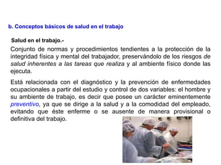 Conjunto de normas y procedimientos tendientes a la protección de la
integridad física y mental del trabajador, preservándolo de los riesgos de
salud inherentes a las tareas que realiza y al ambiente físico donde las
ejecuta.
Está relacionada con el diagnóstico y la prevención de enfermedades
ocupacionales a partir del estudio y control de dos variables: el hombre y
su ambiente de trabajo, es decir que posee un carácter eminentemente
preventivo, ya que se dirige a la salud y a la comodidad del empleado,
evitando que éste enferme o se ausente de manera provisional o
definitiva del trabajo.
b. Conceptos básicos de salud en el trabajo
Salud en el trabajo.-
 