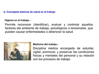 Disciplina médica encargada de estudiar,
vigilar, promover, y preservar las condiciones
físicas y mentales del personal y su relación
con los procesos de trabajo.
Higiene en el trabajo.-
Medicina del trabajo.-
b. Conceptos básicos de salud en el trabajo
Permite reconocer (identificar), evaluar y controlar aquellos
factores del ambiente de trabajo, psicológicos o tensionales, que
pueden causar enfermedades o deteriorar la salud.
 