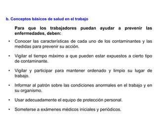 Para que los trabajadores puedan ayudar a prevenir las
enfermedades, deben:
• Conocer las características de cada uno de los contaminantes y las
medidas para prevenir su acción.
• Vigilar el tiempo máximo a que pueden estar expuestos a cierto tipo
de contaminante.
• Vigilar y participar para mantener ordenado y limpio su lugar de
trabajo.
• Informar al patrón sobre las condiciones anormales en el trabajo y en
su organismo.
• Usar adecuadamente el equipo de protección personal.
• Someterse a exámenes médicos iniciales y periódicos.
b. Conceptos básicos de salud en el trabajo
 