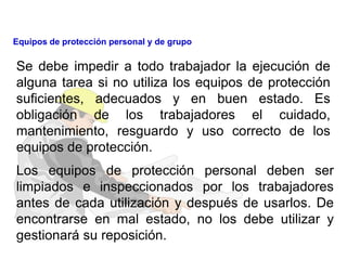 Se debe impedir a todo trabajador la ejecución de
alguna tarea si no utiliza los equipos de protección
suficientes, adecuados y en buen estado. Es
obligación de los trabajadores el cuidado,
mantenimiento, resguardo y uso correcto de los
equipos de protección.
Los equipos de protección personal deben ser
limpiados e inspeccionados por los trabajadores
antes de cada utilización y después de usarlos. De
encontrarse en mal estado, no los debe utilizar y
gestionará su reposición.
Equipos de protección personal y de grupo
 