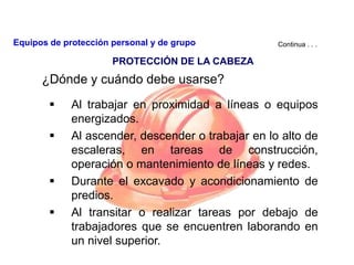 ¿Dónde y cuándo debe usarse?
 Al trabajar en proximidad a líneas o equipos
energizados.
 Al ascender, descender o trabajar en lo alto de
escaleras, en tareas de construcción,
operación o mantenimiento de líneas y redes.
 Durante el excavado y acondicionamiento de
predios.
 Al transitar o realizar tareas por debajo de
trabajadores que se encuentren laborando en
un nivel superior.
Continua . . .
PROTECCIÓN DE LA CABEZA
Equipos de protección personal y de grupo
 