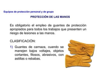Es obligatorio el empleo de guantes de protección
apropiados para todos los trabajos que presenten un
riesgo de lesiones a las manos.
CLASIFICACIÓN:
1) Guantes de carnaza, cuando se
manejen bajos voltajes, objetos
cortantes, filosos, abrasivos, con
astillas o rebabas.
PROTECCIÓN DE LAS MANOS
Equipos de protección personal y de grupo
 
