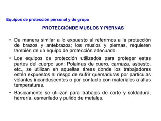 • De manera similar a lo expuesto al referirnos a la protección
de brazos y antebrazos; los muslos y piernas, requieren
también de un equipo de protección adecuado.
• Los equipos de protección utilizados para proteger estas
partes del cuerpo son: Polainas de cuero, carnaza, asbesto,
etc., se utilizan en aquellas áreas donde los trabajadores
estén expuestos al riesgo de sufrir quemaduras por partículas
volantes incandescentes o por contacto con materiales a altas
temperaturas.
• Básicamente se utilizan para trabajos de corte y soldadura,
herrería, esmerilado y pulido de metales.
PROTECCIÓNDE MUSLOS Y PIERNAS
Equipos de protección personal y de grupo
 