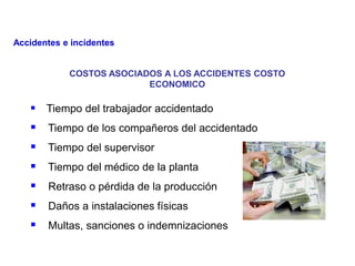 COSTOS ASOCIADOS A LOS ACCIDENTES COSTO
ECONOMICO
 Tiempo del trabajador accidentado
 Tiempo de los compañeros del accidentado
 Tiempo del supervisor
 Tiempo del médico de la planta
 Retraso o pérdida de la producción
 Daños a instalaciones físicas
 Multas, sanciones o indemnizaciones
Accidentes e incidentes
 