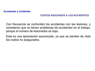 Con frecuencia se confunden los accidentes con las lesiones, y
consideran que no tienen problemas de accidentes en el trabajo,
porque el número de lesionados es bajo.
Esta es una apreciación equivocada, ya que se pierden de vista
los costos no asegurados.
Accidentes e incidentes
COSTOS ASOCIADOS A LOS ACCIDENTES
 