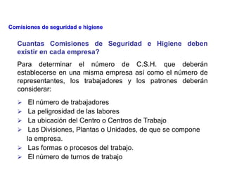 Cuantas Comisiones de Seguridad e Higiene deben
existir en cada empresa?
Para determinar el número de C.S.H. que deberán
establecerse en una misma empresa así como el número de
representantes, los trabajadores y los patrones deberán
considerar:
 El número de trabajadores
 La peligrosidad de las labores
 La ubicación del Centro o Centros de Trabajo
 Las Divisiones, Plantas o Unidades, de que se compone
la empresa.
 Las formas o procesos del trabajo.
 El número de turnos de trabajo
Comisiones de seguridad e higiene
 